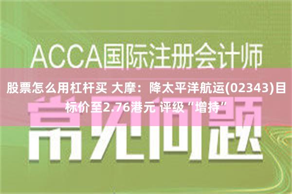 股票怎么用杠杆买 大摩：降太平洋航运(02343)目标价至2.76港元 评级“增持”