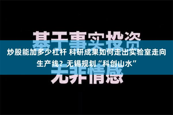 炒股能加多少杠杆 科研成果如何走出实验室走向生产线？无锡规划“科创山水”