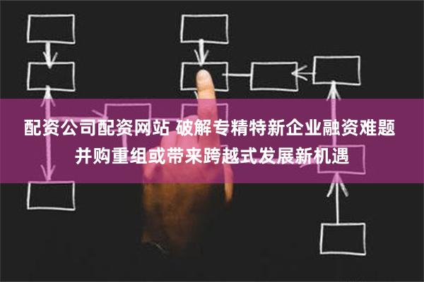 配资公司配资网站 破解专精特新企业融资难题 并购重组或带来跨越式发展新机遇