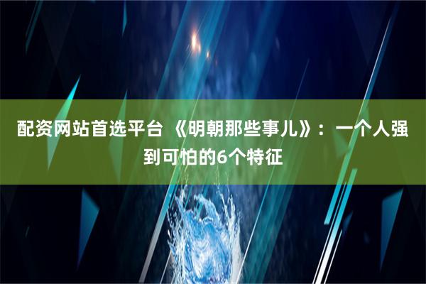 配资网站首选平台 《明朝那些事儿》：一个人强到可怕的6个特征