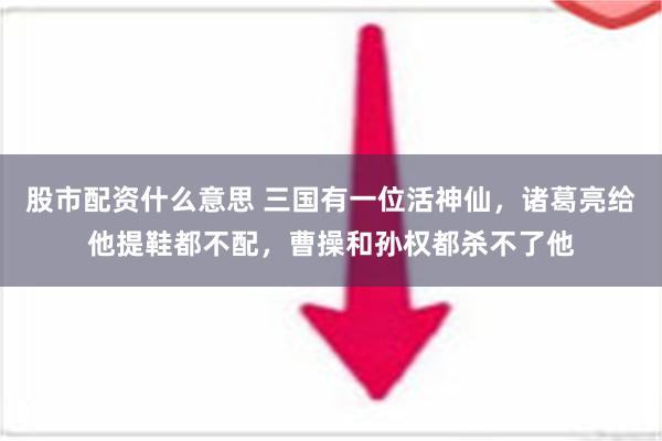 股市配资什么意思 三国有一位活神仙，诸葛亮给他提鞋都不配，曹操和孙权都杀不了他