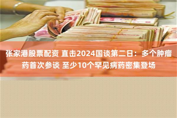 张家港股票配资 直击2024国谈第二日：多个肿瘤药首次参谈 至少10个罕见病药密集登场