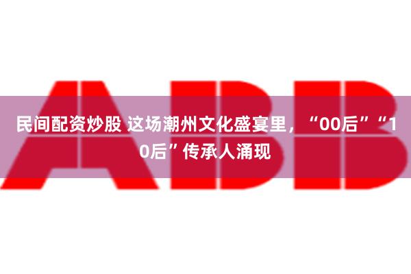 民间配资炒股 这场潮州文化盛宴里，“00后”“10后”传承人涌现