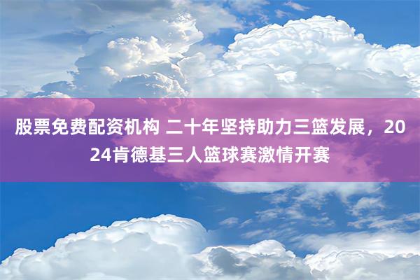 股票免费配资机构 二十年坚持助力三篮发展，2024肯德基三人篮球赛激情开赛