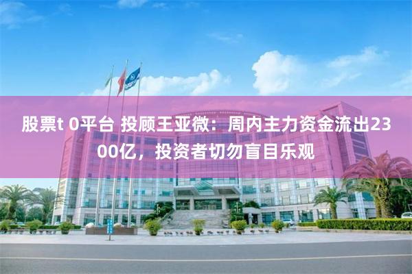 股票t 0平台 投顾王亚微：周内主力资金流出2300亿，投资者切勿盲目乐观