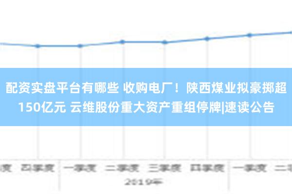 配资实盘平台有哪些 收购电厂！陕西煤业拟豪掷超150亿元 云维股份重大资产重组停牌|速读公告