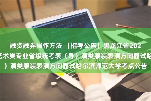 融资融券操作方法 【招考公告】黑龙江省2025年普通高等学校招生艺术类专业省级统考表（导）演类服装表演方向面试哈尔滨师范大学考点公告