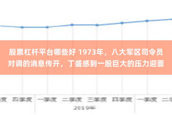 股票杠杆平台哪些好 1973年，八大军区司令员对调的消息传开，丁盛感到一股巨大的压力迎面