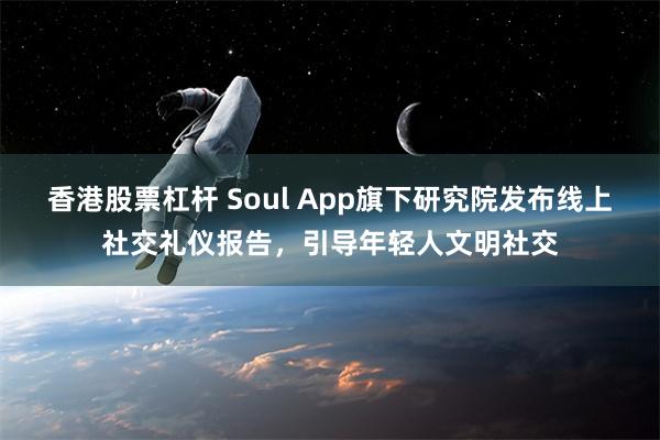 香港股票杠杆 Soul App旗下研究院发布线上社交礼仪报告，引导年轻人文明社交