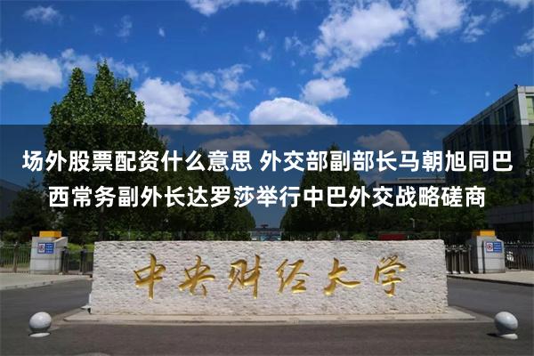 场外股票配资什么意思 外交部副部长马朝旭同巴西常务副外长达罗莎举行中巴外交战略磋商